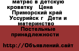 матрас в детскую кроватку › Цена ­ 700 - Приморский край, Уссурийск г. Дети и материнство » Постельные принадлежности   